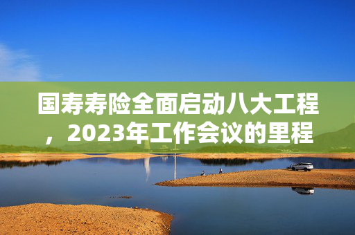 国寿寿险全面启动八大工程，2023年工作会议的里程碑式决策