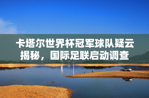 卡塔尔世界杯冠军球队疑云揭秘，国际足联启动调查