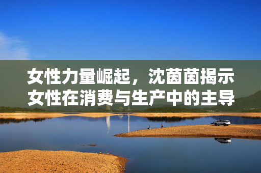 女性力量崛起，沈茵茵揭示女性在消费与生产中的主导地位