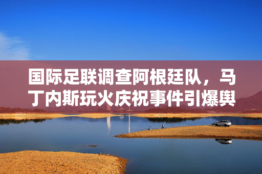 国际足联调查阿根廷队，马丁内斯玩火庆祝事件引爆舆论风波
