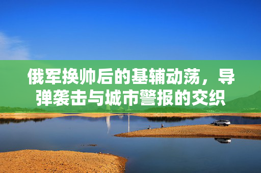 俄军换帅后的基辅动荡，导弹袭击与城市警报的交织