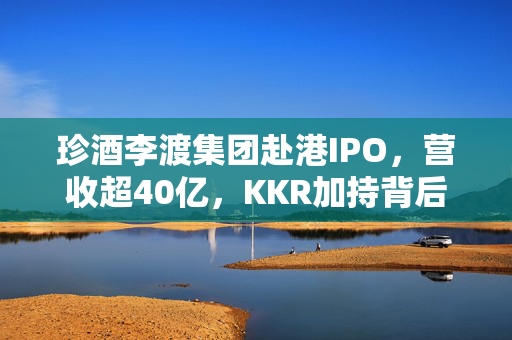 珍酒李渡集团赴港IPO，营收超40亿，KKR加持背后的战略布局