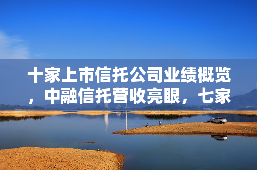 十家上市信托公司业绩概览，中融信托营收亮眼，七家遭遇净利润下滑挑战