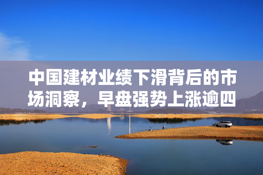 中国建材业绩下滑背后的市场洞察，早盘强势上涨逾四成的原因分析