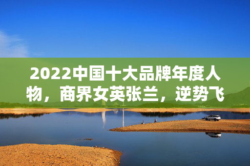 2022中国十大品牌年度人物，商界女英张兰，逆势飞扬