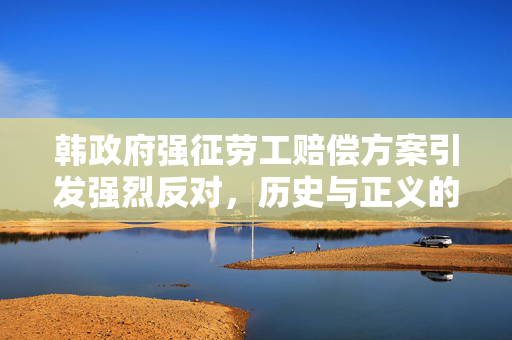 韩政府强征劳工赔偿方案引发强烈反对，历史与正义的交织