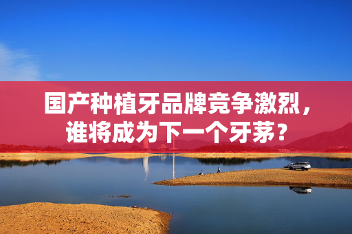 国产种植牙品牌竞争激烈，谁将成为下一个牙茅？