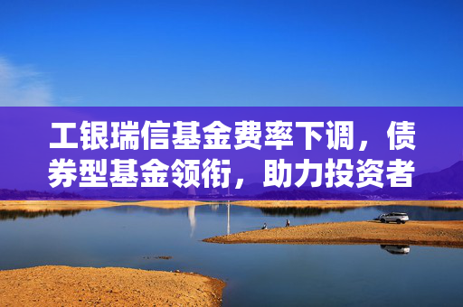 工银瑞信基金费率下调，债券型基金领衔，助力投资者开启新一年投资之旅