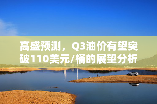 高盛预测，Q3油价有望突破110美元/桶的展望分析
