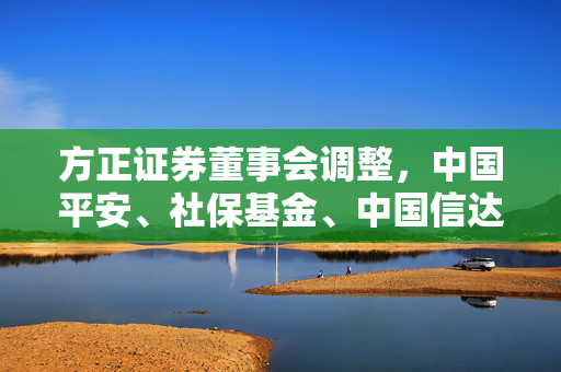 方正证券董事会调整，中国平安、社保基金、中国信达提名董事获股东大会通过