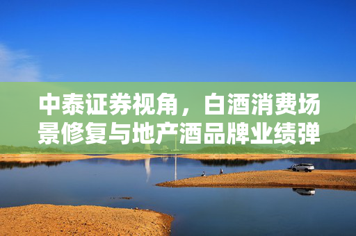 中泰证券视角，白酒消费场景修复与地产酒品牌业绩弹性的分析
