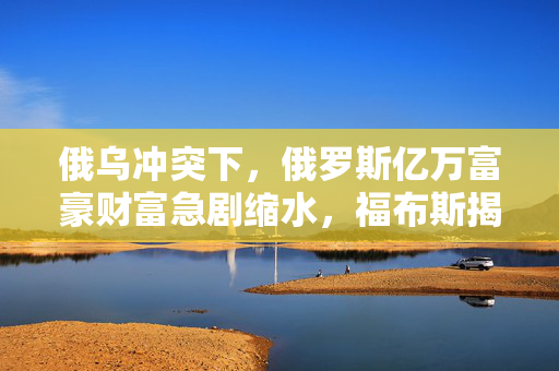俄乌冲突下，俄罗斯亿万富豪财富急剧缩水，福布斯揭秘