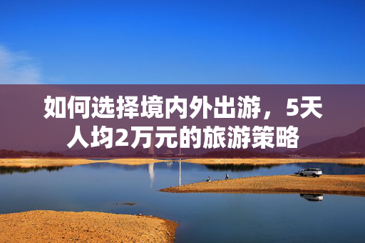 如何选择境内外出游，5天人均2万元的旅游策略