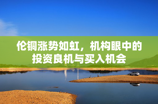 伦铜涨势如虹，机构眼中的投资良机与买入机会