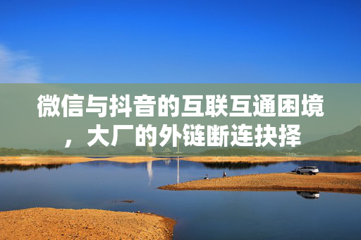 微信与抖音的互联互通困境，大厂的外链断连抉择