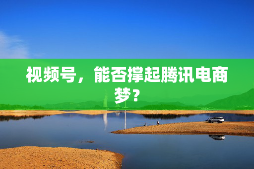 视频号，能否撑起腾讯电商梦？