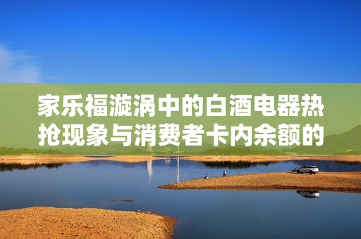家乐福漩涡中的白酒电器热抢现象与消费者卡内余额的妥善使用之道
