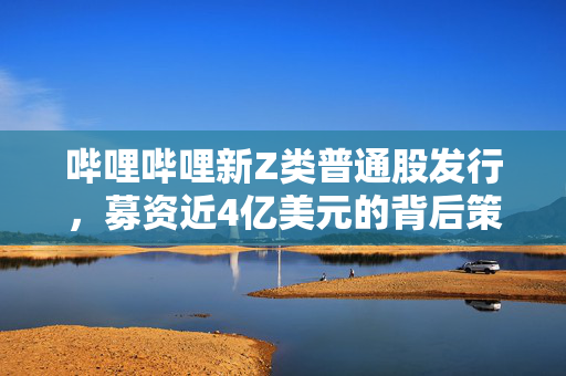 哔哩哔哩新Z类普通股发行，募资近4亿美元的背后策略