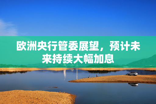 欧洲央行管委展望，预计未来持续大幅加息