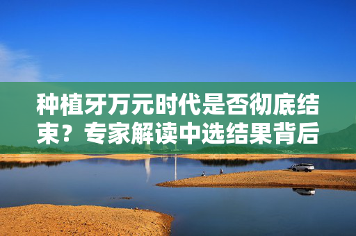 种植牙万元时代是否彻底结束？专家解读中选结果背后的意义