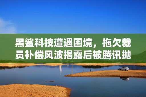 黑鲨科技遭遇困境，拖欠裁员补偿风波揭露后被腾讯抛弃