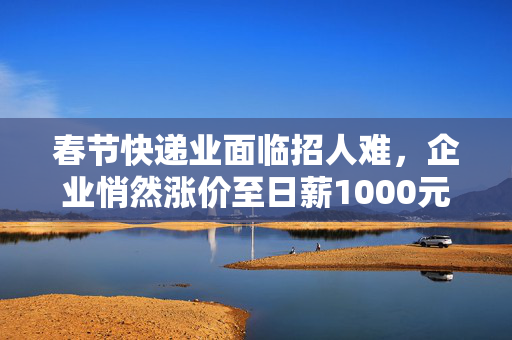 春节快递业面临招人难，企业悄然涨价至日薪1000元留人
