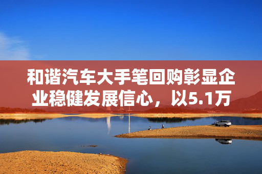 和谐汽车大手笔回购彰显企业稳健发展信心，以5.1万港元购回4.25万股