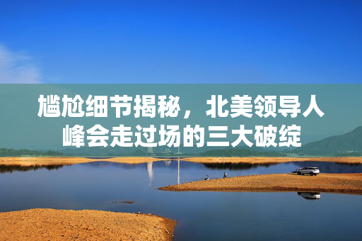 尴尬细节揭秘，北美领导人峰会走过场的三大破绽