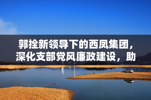 郭拴新领导下的西凤集团，深化支部党风廉政建设，助推公司高质量发展