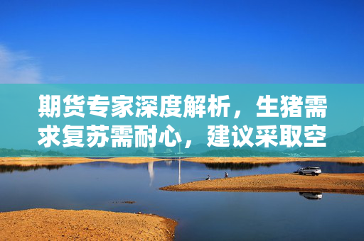 期货专家深度解析，生猪需求复苏需耐心，建议采取空03多05策略