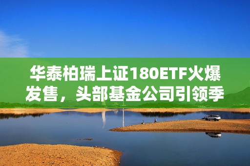 华泰柏瑞上证180ETF火爆发售，头部基金公司引领季季评估分红新风潮