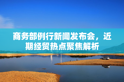 商务部例行新闻发布会，近期经贸热点聚焦解析