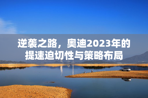 逆袭之路，奥迪2023年的提速迫切性与策略布局