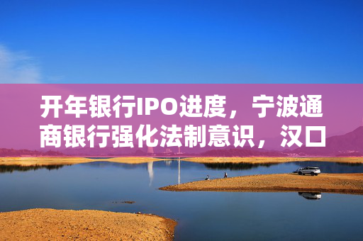开年银行IPO进度，宁波通商银行强化法制意识，汉口银行辅导之路的挑战与探索
