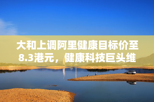 大和上调阿里健康目标价至8.3港元，健康科技巨头维持跑赢大市评级
