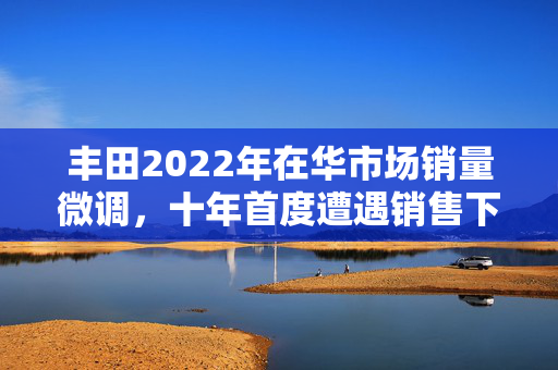 丰田2022年在华市场销量微调，十年首度遭遇销售下滑