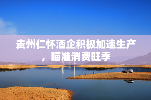 贵州仁怀酒企积极加速生产，瞄准消费旺季
