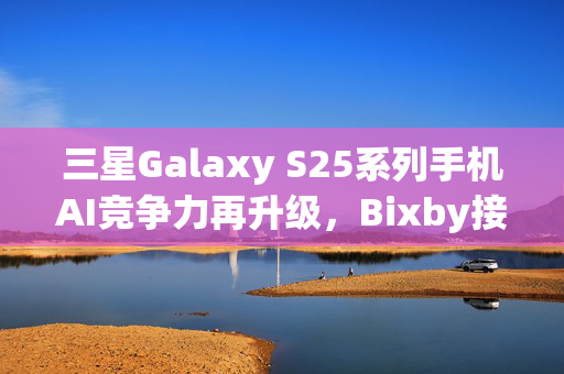 三星Galaxy S25系列手机AI竞争力再升级，Bixby接入大模型引领大动作