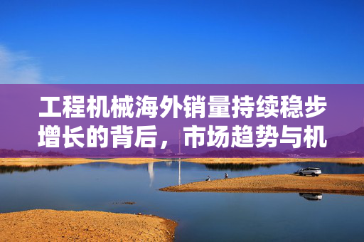 工程机械海外销量持续稳步增长的背后，市场趋势与机遇分析