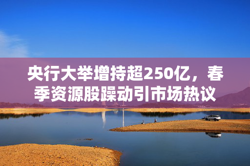 央行大举增持超250亿，春季资源股躁动引市场热议
