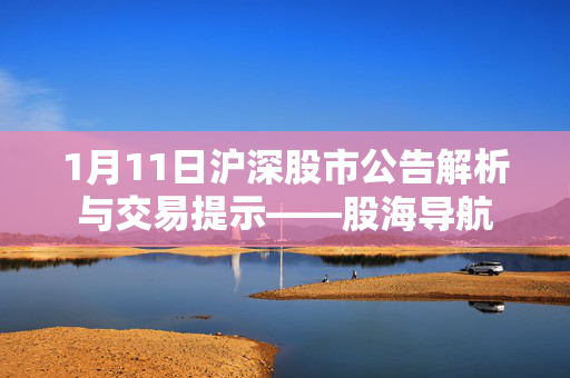 1月11日沪深股市公告解析与交易提示——股海导航