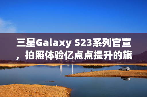 三星Galaxy S23系列官宣，拍照体验亿点点提升的旗舰手机