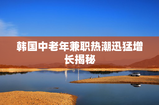 韩国中老年兼职热潮迅猛增长揭秘