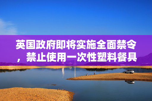 英国政府即将实施全面禁令，禁止使用一次性塑料餐具