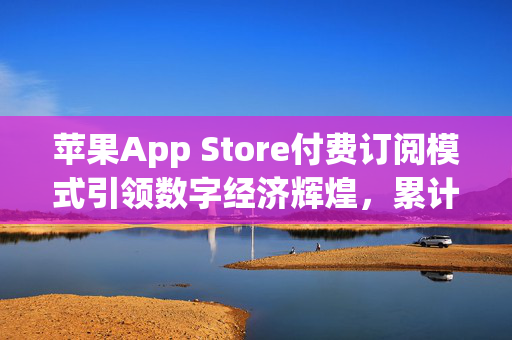 苹果App Store付费订阅模式引领数字经济辉煌，累计创收超3200亿美元