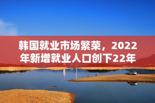 韩国就业市场繁荣，2022年新增就业人口创下22年新高，达81.6万