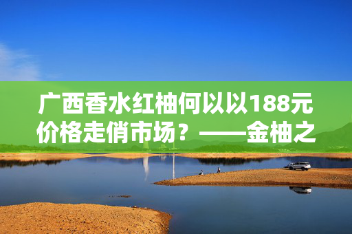 广西香水红柚何以以188元价格走俏市场？——金柚之选的秘密所在