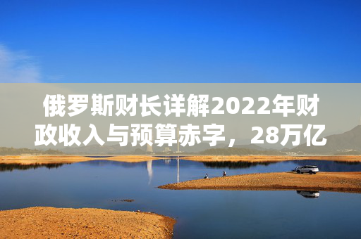 俄罗斯财长详解2022年财政收入与预算赤字，28万亿卢布的挑战与3.3万亿卢布的调整策略