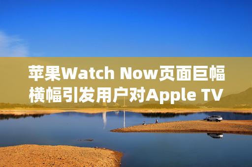 苹果Watch Now页面巨幅横幅引发用户对Apple TV的强烈不满