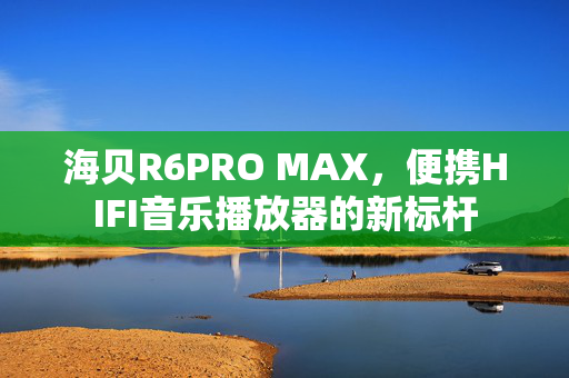 海贝R6PRO MAX，便携HIFI音乐播放器的新标杆